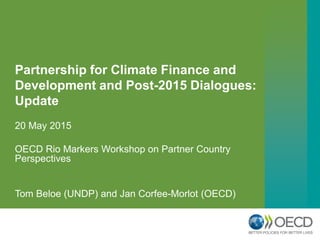 Partnership for Climate Finance and
Development and Post-2015 Dialogues:
Update
20 May 2015
OECD Rio Markers Workshop on Partner Country
Perspectives
Tom Beloe (UNDP) and Jan Corfee-Morlot (OECD)
 