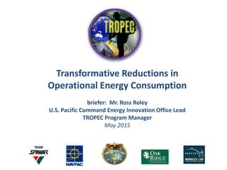 Transformative Reductions in
Operational Energy Consumption
briefer: Mr. Ross Roley
U.S. Pacific Command Energy Innovation Office Lead
TROPEC Program Manager
May 2015
 