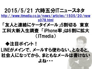 2015/5/21 六時五分ITニュースネタ
http://www.itmedia.co.jp/news/articles/1505/20/new
s078.html
「友人と連絡にケータイメール」5割切る 東京
工科大新入生調査 「iPhone率」は6割に拡大
（ITmedia）
◆注目ポイント！
LINEがメインで、メールすら使わない。となると、
社会人になってから、まともなメールは書けない
よね・・・
 