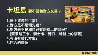 卡坦島 要不要和對方交易？
1.場上資源的供需?
2.對方是不是領先者?
3.對方是不是和自己有路線上的競爭?
(競爭路王卡、騎士卡、港口、地盤上的擴張)
4.有沒有替代方案?
5.回合的順位
桌遊設計思維
 