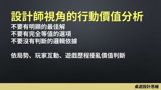 設計師視角的行動價值分析
不要有明顯的最佳解
不要有完全等值的選項
不要沒有判斷的邏輯依據
依局勢、玩家互動、遊戲歷程擾亂價值判斷
桌遊設計思維
 