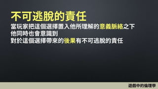 不可逃脫的責任
當玩家把這個選擇置入他所理解的意義脈絡之下
他同時也會意識到
對於這個選擇帶來的後果有不可逃脫的責任
遊戲中的倫理學
 