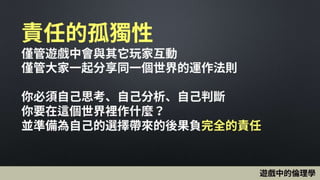 責任的孤獨性
僅管遊戲中會與其它玩家互動
僅管大家一起分享同一個世界的運作法則
你必須自己思考、自己分析、自己判斷
你要在這個世界裡作什麼？
並準備為自己的選擇帶來的後果負完全的責任
遊戲中的倫理學
 