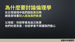 為什麼要討論倫理學
在日常語境中我們談到責任時
總是意味著別人該為我們負責
父母說：你該學會為自己負責
他們的意思是：你該學會不再讓我們擔心
遊戲中的倫理學
 