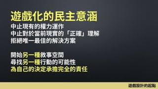 遊戲化的民主意涵
中止現有的權力運作
中止對於當前現實的「正確」理解
拒絕唯一最佳的解決方案
開始另一種敘事空間
尋找另一種行動的可能性
為自己的決定承擔完全的責任
遊戲設計的起點
 