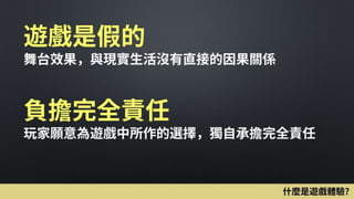 遊戲是假的
舞台效果，與現實生活沒有直接的因果關係
負擔完全責任
玩家願意為遊戲中所作的選擇，獨自承擔完全責任
什麼是遊戲體驗?
 
