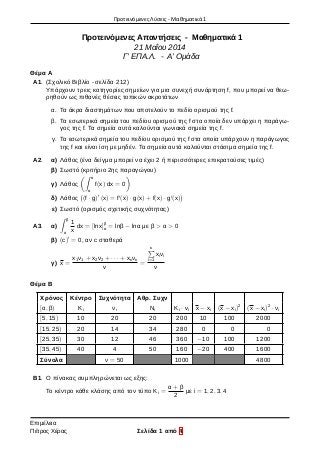 Προτεινόμενες Λύσεις - Μαθηματικά 1
Προτεινόμενες Απαντήσεις - Μαθηματικά 1
21 Μαΐου 2014
Γ’ ΕΠΑ.Λ. - Α’ Ομάδα
Θέμα Α
Α1. (Σχολικό Βιβλίο - σελίδα 212)
Υπάρχουν τρεις κατηγορίες σημείων για μια συνεχή συνάρτηση f, που μπορεί να θεω-
ρηθούν ως πιθανές θέσεις τοπικών ακροτάτων
α. Τα άκρα διαστημάτων που αποτελούν το πεδίο ορισμού της f.
β. Τα εσωτερικά σημεία του πεδίου ορισμού της f στα οποία δεν υπάρχει η παράγω-
γος της f. Τα σημεία αυτά καλούνται γωνιακά σημεία της f.
γ. Τα εσωτερικά σημεία του πεδίου ορισμού της f στα οποία υπάρχουν η παράγωγος
της f και είναι ίση με μηδέν. Τα σημεία αυτά καλούνται στάσιμα σημεία της f.
Α2. α) Λάθος (ένα δείγμα μπορεί να έχει 2 ή περισσότερες επικρατούσες τιμές)
β) Σωστό (κριτήριο 2ης παραγώγου)
γ) Λάθος
(∫ α
α
f(x) dx = 0
)
δ) Λάθος
(
(f · g)′
(x) = f′
(x) · g(x) + f(x) · g′
(x)
)
ε) Σωστό (ορισμός σχετικής συχνότητας)
Α3. α)
∫ β
α
1
x
dx = [lnx]β
α = lnβ − lnα με β > α > 0
β) (c)′
= 0, αν c σταθερά
γ) x =
x1ν1 + x2ν2 + · · · + xκνκ
v
=
κ∑
i=1
xiνi
ν
Θέμα Β
Χρόνος Κέντρο Συχνότητα Αθρ. Συχν
[α, β) Κi νι Νi Ki · vi x − xi (x − xi)2
(x − xi)2
· νi
[5, 15) 10 20 20 200 10 100 2000
[15, 25) 20 14 34 280 0 0 0
[25, 35) 30 12 46 360 −10 100 1200
[35, 45) 40 4 50 160 −20 400 1600
Σύνολα ν = 50 1000 4800
Β1. Ο πίνακας συμπληρώνεται ως εξης:
Το κέντρο κάθε κλάσης από τον τύπο Κi =
α + β
2
με i = 1, 2, 3, 4
Επιμέλεια
Πέτρος Χέρας Σελίδα 1 από 4
 