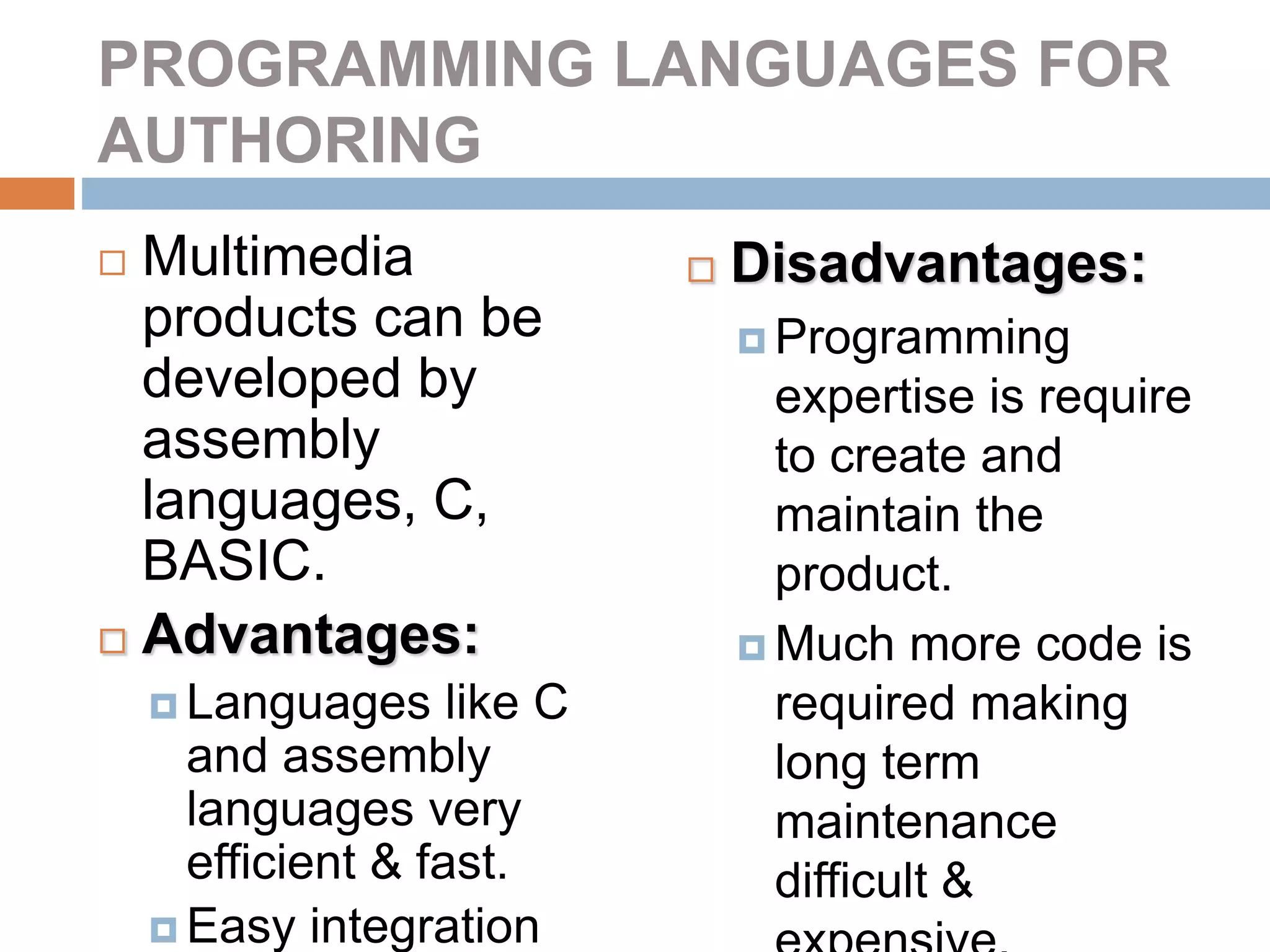 PROGRAMMING LANGUAGES FOR
AUTHORING
 Multimedia
products can be
developed by
assembly
languages, C,
BASIC.
 Advantages:
 Languages like C
and assembly
languages very
efficient & fast.
 Easy integration
 Disadvantages:
 Programming
expertise is require
to create and
maintain the
product.
 Much more code is
required making
long term
maintenance
difficult &
 