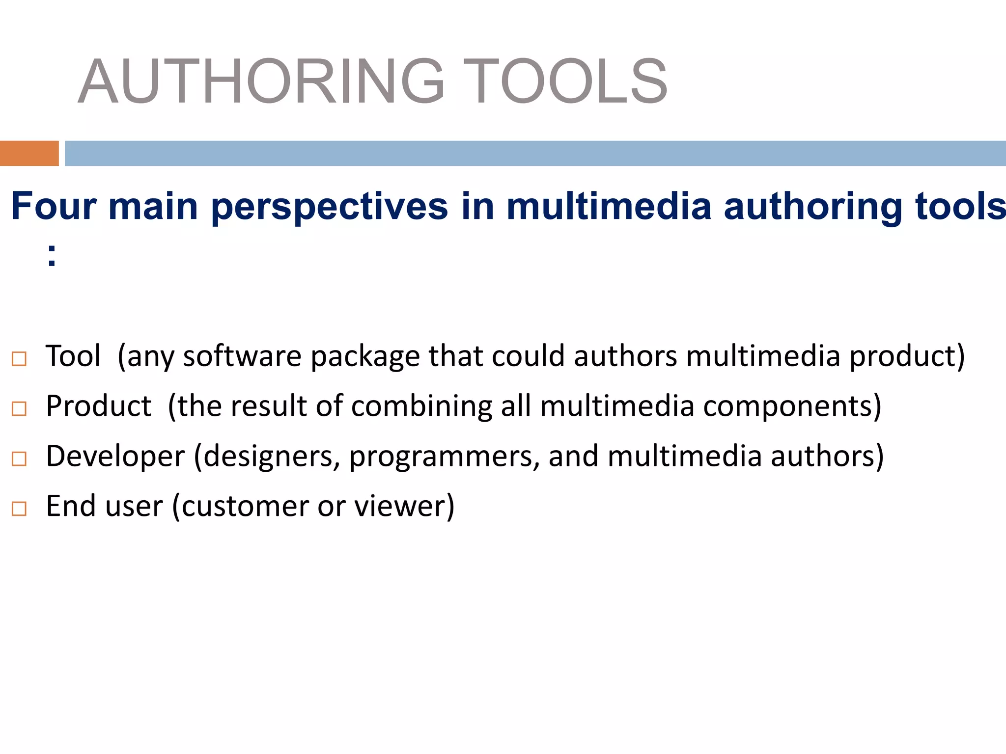 AUTHORING TOOLS
Four main perspectives in multimedia authoring tools
:
 Tool (any software package that could authors multimedia product)
 Product (the result of combining all multimedia components)
 Developer (designers, programmers, and multimedia authors)
 End user (customer or viewer)
 