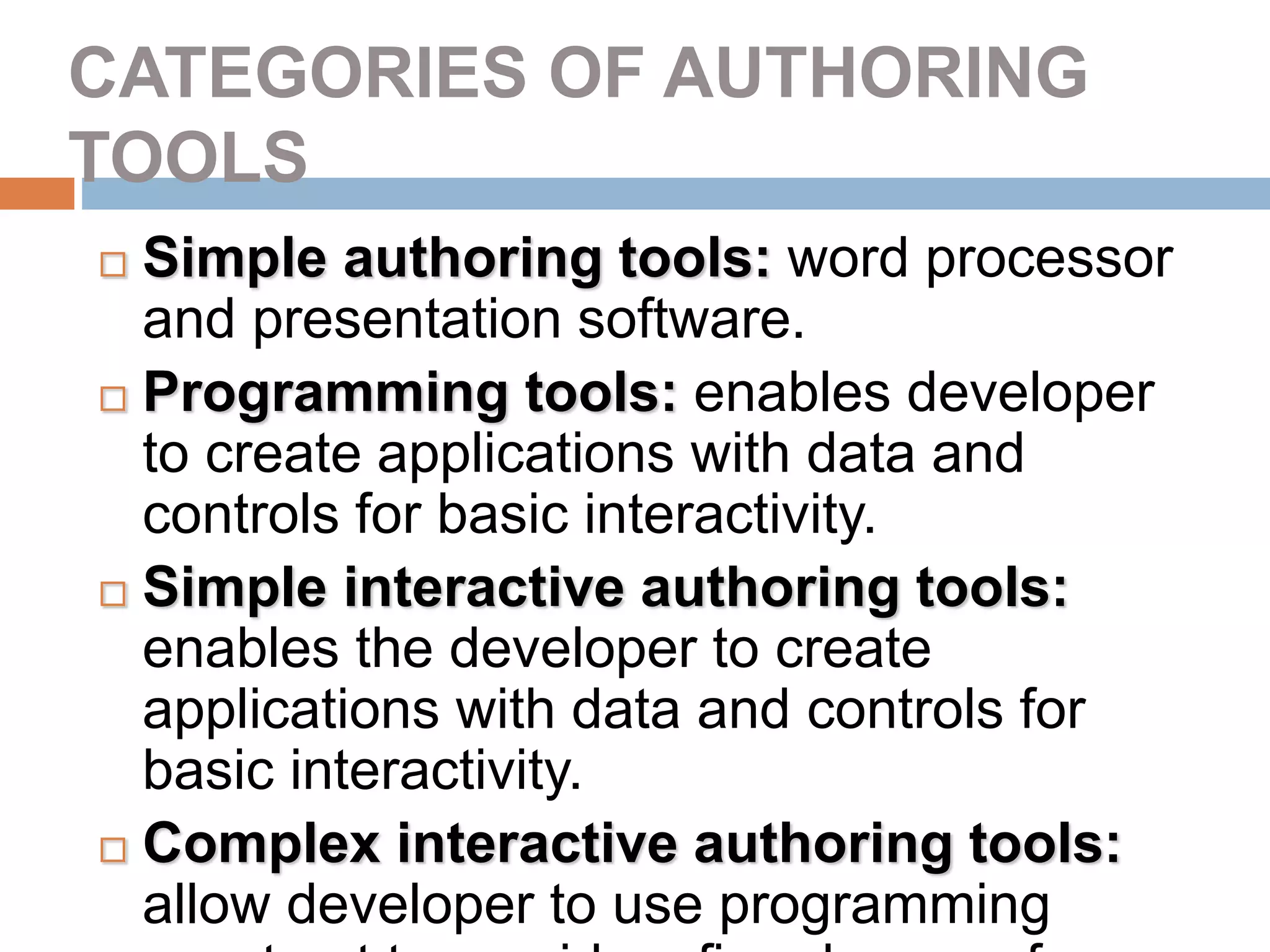 CATEGORIES OF AUTHORING
TOOLS
 Simple authoring tools: word processor
and presentation software.
 Programming tools: enables developer
to create applications with data and
controls for basic interactivity.
 Simple interactive authoring tools:
enables the developer to create
applications with data and controls for
basic interactivity.
 Complex interactive authoring tools:
allow developer to use programming
 