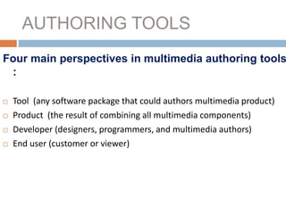AUTHORING TOOLS
Four main perspectives in multimedia authoring tools
:
 Tool (any software package that could authors multimedia product)
 Product (the result of combining all multimedia components)
 Developer (designers, programmers, and multimedia authors)
 End user (customer or viewer)
 