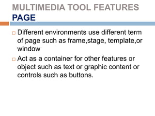 MULTIMEDIA TOOL FEATURES
PAGE
 Different environments use different term
of page such as frame,stage, template,or
window
 Act as a container for other features or
object such as text or graphic content or
controls such as buttons.
 