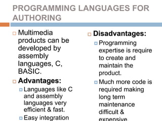 PROGRAMMING LANGUAGES FOR
AUTHORING
 Multimedia
products can be
developed by
assembly
languages, C,
BASIC.
 Advantages:
 Languages like C
and assembly
languages very
efficient & fast.
 Easy integration
 Disadvantages:
 Programming
expertise is require
to create and
maintain the
product.
 Much more code is
required making
long term
maintenance
difficult &
 
