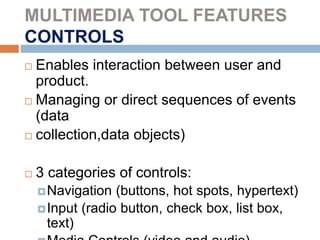 MULTIMEDIA TOOL FEATURES
CONTROLS
 Enables interaction between user and
product.
 Managing or direct sequences of events
(data
 collection,data objects)
 3 categories of controls:
Navigation (buttons, hot spots, hypertext)
Input (radio button, check box, list box,
text)
 