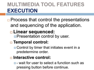 MULTIMEDIA TOOL FEATURES
EXECUTION
 Process that control the presentations
and sequencing of the application.
 Linear sequenced:
Presentation control by user.
 Temporal control:
 Control by timer that initiates event in a
predetermine order.
 Interactive control:
 - wait for user to select a function such as
pressing button before continue.
 
