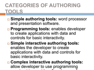CATEGORIES OF AUTHORING
TOOLS
 Simple authoring tools: word processor
and presentation software.
 Programming tools: enables developer
to create applications with data and
controls for basic interactivity.
 Simple interactive authoring tools:
enables the developer to create
applications with data and controls for
basic interactivity.
 Complex interactive authoring tools:
allow developer to use programming
 