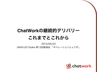 ChatWorkの継続的デリバリー
これまでとこれから
2015/05/23
JAWS-UG Osaka 第13回勉強会 「オペレーションじょうず」
 