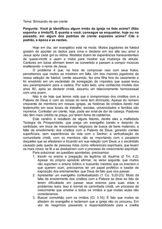 Tema: Brincando de ser crente
Pergunta: Você já identificou algum irmão da igreja na lista acima? (Não
exponha o irmão!!!). E quanto a você, consegue se enquadrar, hoje ou no
passado, em algum dos padrões de crente expostos acima? Cite o
padrão, a época e as razões.
Hoje em dia, ser evangélico está na moda. Muitos jogadores de futebol
gostam de apontar os dedos para cima e declarar em voz alta seu amor a
Jesus após cada gol ou vitória. Modelos dizem ter experiências transcendentais
de quase-morte e usam a mídia para mostrar sua mudança de atitude.
Cantores em baixa afirmam terem se convertido e passam a compor músicas
enaltecendo o nome de Jesus.
O problema é que, na hora de comprovar isso com seus frutos,
percebemos que muitos se mostram em falta. Um dos maiores jogadores da
nossa seleção de futebol, crente assumido, fez uma filha fora do casamento e
foi envolvido em um escândalo de sonegação de impostos que quase levou
seu pai/empresário para a cadeia. Por outro lado, uma conhecida modelo dos
anos 80, após se declarar cristã, assumiu um relacionamento homossexual
com uma jovem.
Não é de hoje que temos visto que o compromisso dos cristãos com a
Palavra de Deus e com as coisas do reino tem diminuído. Apesar do número
crescente de membros em nossas igrejas, as histórias de cristãos dando mal
testemunho em seus locais de trabalho, escolas, universidades e famílias são
inúmeros. Contratar um crente, hoje, pode ser sinal de dor de cabeça. Pastores
não têm mais crédito na praça, por terem fama de caloteiros.
Este cenário é resultado de alguns fatores, dentre eles a malfadada
Teologia da Prosperidade, que prega um evangelho barato e despido de
santidade, em troca de mecanismos religiosos de busca de bens materiais; a
falta de envolvimento dos cristãos com a Palavra de Deus, gerando crentes
superficiais, sem experiências de vida com o Senhor; a verticalização da
comunidade cristã, com os membros não se importando com o paradeiro
daqueles que se afastaram e focando em sua relação com Deus; e o escândalo
causado pela queda de pessoas tidas como referenciais espirituais, que levam
os mais novos na fé a se desiludirem com o processo de crescimento espiritual.
Para solucionar as questões apontadas, precisamos:
1. Insistir no ensino e pregação da legítima sã doutrina (2 Tm. 4.2):
Apesar do próprio apóstolo afirmar, no verso seguinte, que muitos
não suportam o ensino bíblico e buscarão mestres que os ensinem o
que querem ouvir, precisamos ter um papel profético e basilar de
exposição dos ensinamentos que Deus de fato quis nos passar.
2. Apresentar um evangelho contextualizado (1 Co. 9.20-23): Muito da
falta de envolvimento dos cristãos com a Palavra se deve ao fato de
terem dificuldade em passar seus ensinos para suas vidas e
problemas reais. Isso é normal na caminhada cristã, um processo de
crescimento que envolve a todos os irmãos e que muitas vezes não
consideramos.
3. Buscar comunhão com os irmãos (Cl. 3.16): É fato que muitos se
afastam do evangelho e reclamam que a igreja não os procurou. Em
vez de reagirmos passando a responsabilidade para a ovelha
 