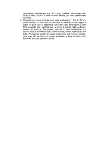 desgarrada, precisamos agir de forma proativa, valorizando este
irmão e indo busca-lo e tratar de suas feridas, por mais penoso que
isso seja.
4. Cuidado com nossa conduta, para evitar escândalos (1 Co. 8.13): Um
pastor famoso por ter caído no passado, ao explicar o caso, jogou a
culpa no povo que o “idolatrava” por ouvir suas mensagens, o que
teria causado sua soberba que o levou à queda. Não podemos
adotar tal postura. Precisamos assumir a responsabilidade por
nossos atos e reconhecer que, como cristãos, somos observados em
tudo. Precisamos cuidar de nosso testemunho nas menores coisas,
para que não venhamos a causar escândalo e levar cristãos mais
fracos na fé a cair por nossa causa.
 