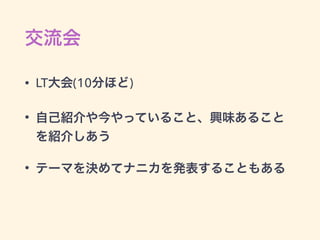 交流会
• LT大会(10分ほど)
• 自己紹介や今やっていること、興味あること
を紹介しあう
• テーマを決めてナニカを発表することもある
 