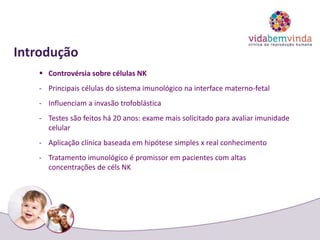 Introdução
 Controvérsia sobre células NK
- Principais células do sistema imunológico na interface materno-fetal
- Influenciam a invasão trofoblástica
- Testes são feitos há 20 anos: exame mais solicitado para avaliar imunidade
celular
- Aplicação clínica baseada em hipótese simples x real conhecimento
- Tratamento imunológico é promissor em pacientes com altas
concentrações de céls NK
 