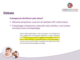 Debate
A dosagem de céls NK tem valor clínico?
 Diferentes perspectivas: casal com ab repetição e RIF x ciência básica
 Fisiopatologia x Empiricismo: ambos têm valor científico, e nem sempre
uma teoria nasce na fisiopatologia
 