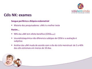 Céls NK: exames
Sangue periférico x Biópsia endometrial
 Maioria dos pesquisadores: uNK é o melhor teste
Porém...
 90% das uNK tem efeito benéfico (CD56bright)
 Imunohistoquímica não diferencia subtipos de CD56 e a avaliação é
subjetiva
 Análise das uNK muda de acordo com o dia do ciclo menstrual: de 5 a 40%
das céls estromais em menos de 10 dias
 
