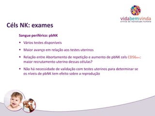 Céls NK: exames
Sangue periférico: pbNK
 Vários testes disponíveis
 Maior avanço em relação aos testes uterinos
 Relação entre Abortamento de repetição e aumento de pbNK cels CD56dim:
maior recrutamento uterino dessas células?
 Não há necessidade de validação com testes uterinos para determinar se
os níveis de pbNK tem efeito sobre a reprodução
 