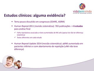 Estudos clínicos: alguma evidência?
 Tema pouco discutido em congressos (ESHRE, ASRM)
 Human Reprod 2011 (revisão sistemática): 783 publicações -> 6 estudos
para análise final
 Falha reprodutiva associada a níveis aumentados de NK cells (apesar de não ter diferença
estatística)
 Testes diferentes em cada estudo
 Human Reprod Update 2014 (revisão sistemática): pbNK aumentada em
pacientes inférteis e com abortamento de repetição (uNK não teve
diferença)
 