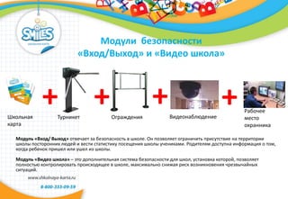 Модули безопасности
«Вход/Выход» и «Видео школа»
Модуль «Вход/ Выход» отвечает за безопасность в школе. Он позволяет ограничить присутствие на территории
школы посторонних людей и вести статистику посещения школы учениками. Родителям доступна информация о том,
когда ребенок пришел или ушел из школы.
Модуль «Видео школа» – это дополнительная система безопасности для школ, установка которой, позволяет
полностью контролировать происходящее в школе, максимально снижая риск возникновения чрезвычайных
ситуаций.
Школьная
карта
+ ++Турникет Ограждения Видеонаблюдение
+ Рабочее
место
охранника
 