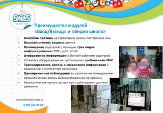 Преимущества модулей
«Вход/Выход» и «Видео школа»
• Контроль прохода на территорию школы посторонних лиц
• Высокая степень защиты данных
• Оповещение родителей с помощью трех видов
информирования: СМС, push, email.
• Отображение информации в Личном кабинете родителей
• Установка оборудования не противоречит требованиям МЧС
• Транслирование, запись и сохранение информации с
видеокамер в компьютере охранника
• Одновременное наблюдение за различными помещениями
• Автоматическая запись видеоизображений по времени
• Автоматическое начало записи при срабатывании датчика
движения
 