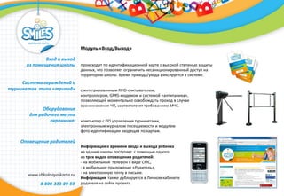 Модуль «Вход/Выход»
происходит по идентификационной карте с высокой степенью защиты
данных, что позволяет ограничить несанкционированный доступ на
территорию школы. Время прихода/ухода фиксируется в системе.
с интегрированным RFID-считывателем,
контроллером, GPRS-модемом и системой «антипаника»,
позволяющей моментально освобождать проход в случае
возникновения ЧП, соответствует требованиям МЧС.
компьютер с ПО управления турникетами,
электронным журналом посещаемости и модулем
фото-идентификации входящих по картам.
Информация о времени входа и выхода ребенка
из здания школы поступает с помощью одного
из трех видов оповещения родителей:
- на мобильный телефон в виде СМС,
- в мобильное приложение «Родитель»,
- на электронную почту в письме.
Информация также дублируется в Личном кабинете
родителя на сайте проекта.
Вход и выход
из помещения школы
Система ограждений и
турникетов типа «трипод»
Оборудование
для рабочего места
охранника:
Оповещение родителей
 