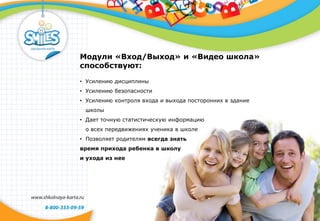 Модули «Вход/Выход» и «Видео школа»
способствуют:
• Усилению дисциплины
• Усилению безопасности
• Усилению контроля входа и выхода посторонних в здание
школы
• Дает точную статистическую информацию
о всех передвижениях ученика в школе
• Позволяет родителям всегда знать
время прихода ребенка в школу
и ухода из нее
 