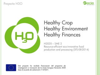 Healthy Crop
Healthy Environment
Healthy Finances
H2020 – SME 2
Resource-efficient eco-innovative food
production and processing (SFS-08-2014)
Este proyecto ha recibido financiación del programa de
investigación e innovación de la Unión Europea Horizonte 2020
bajo el acuerdo de subvención nº 672231.
Proyecto H3O
 