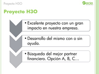 Proyecto H3O
• Excelente proyecto con un gran
impacto en nuestra empresa.
• Desarrollo del mismo con o sin
ayuda.
• Búsqueda del mejor partner
financiero. Opción A, B, C…
Proyecto H3O
 