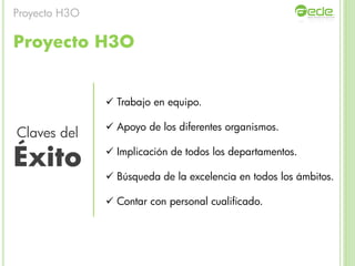 Proyecto H3O
 Trabajo en equipo.
 Apoyo de los diferentes organismos.
 Implicación de todos los departamentos.
 Búsqueda de la excelencia en todos los ámbitos.
 Contar con personal cualificado.
Claves del
Éxito
Proyecto H3O
 