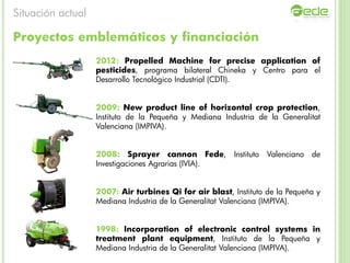 Proyectos emblemáticos y financiación
2012: Propelled Machine for precise application of
pesticides, programa bilateral Chineka y Centro para el
Desarrollo Tecnológico Industrial (CDTI).
2009: New product line of horizontal crop protection,
Instituto de la Pequeña y Mediana Industria de la Generalitat
Valenciana (IMPIVA).
2008: Sprayer cannon Fede, Instituto Valenciano de
Investigaciones Agrarias (IVIA).
2007: Air turbines Qi for air blast, Instituto de la Pequeña y
Mediana Industria de la Generalitat Valenciana (IMPIVA).
1998: Incorporation of electronic control systems in
treatment plant equipment, Instituto de la Pequeña y
Mediana Industria de la Generalitat Valenciana (IMPIVA).
Situación actual
 