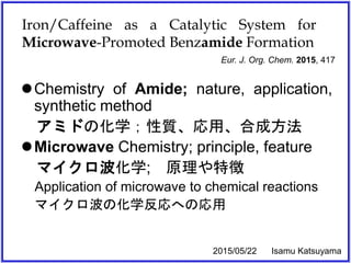 Iron/Caffeine as a Catalytic System for
Microwave-Promoted Benzamide Formation
Chemistry of Amide; nature, application,
synthetic method
アミドの化学；性質、応用、合成方法
Microwave Chemistry; principle, feature
マイクロ波化学; 原理や特徴
Application of microwave to chemical reactions
マイクロ波の化学反応への応用
Eur. J. Org. Chem. 2015, 417
2015/05/22 Isamu Katsuyama
 