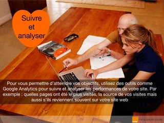 Pour vous permettre d’atteindre vos objectifs, utilisez des outils comme
Google Analytics pour suivre et analyser les performances de votre site. Par
exemple : quelles pages ont été le plus visités, la source de vos visites mais
aussi s’ils reviennent souvent sur votre site web
Suivre
et
analyser
 