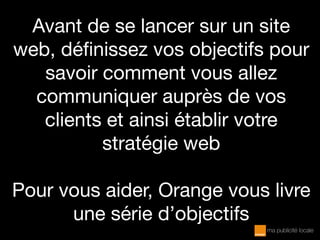 Avant de se lancer sur un site
web, définissez vos objectifs pour
savoir comment vous allez
communiquer auprès de vos
clients et ainsi établir votre
stratégie web
Pour vous aider, Orange vous livre
une série d’objectifs
 