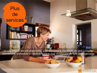 Un site internet est une opportunité pour permettre à vos clients de vous contacter
directement, d’effectuer un devis en ligne ou tout simplement de faire une réservation
Plus
de
services
 