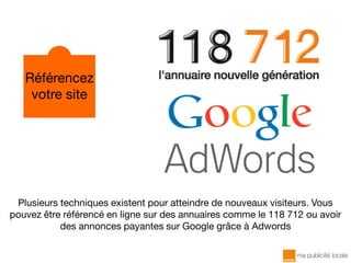 Plusieurs techniques existent pour atteindre de nouveaux visiteurs. Vous
pouvez être référencé en ligne sur des annuaires comme le 118 712 ou avoir
des annonces payantes sur Google grâce à Adwords
Référencez
votre site
 