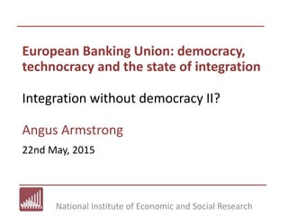 National Institute of Economic and Social Research
European Banking Union: democracy,
technocracy and the state of integration
Integration without democracy II?
Angus Armstrong
22nd May, 2015
 