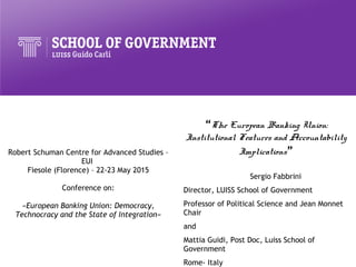 Robert Schuman Centre for Advanced Studies –
EUI
Fiesole (Florence) – 22-23 May 2015
Conference on:
«European Banking Union: Democracy,
Technocracy and the State of Integration»
“The European Banking Union:
Institutional Features and Accountability
Implications”
Sergio Fabbrini
Director, LUISS School of Government
Professor of Political Science and Jean Monnet
Chair
and
Mattia Guidi, Post Doc, Luiss School of
Government
Rome- Italy
 
