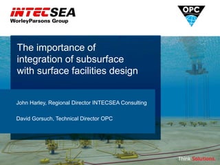 The importance of
integration of subsurface
with surface facilities design
John Harley, Regional Director INTECSEA Consulting
David Gorsuch, Technical Director OPC
 
