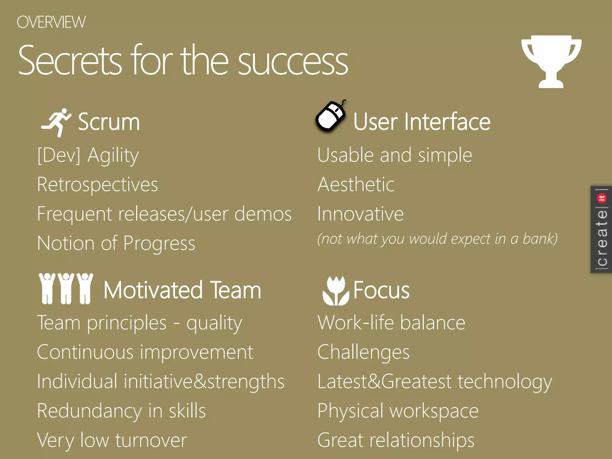 Secrets forthe success
Scrum
[Dev] Agility
Retrospectives
Frequent releases/user demos
Notion of Progress
User Interface
Motivated Team Focus
Usable and simple
Aesthetic
Innovative
(not what you would expect in a bank)
Team principles - quality
Continuous improvement
Individual initiative&strengths
Redundancy in skills
Very low turnover
Work-life balance
Challenges
Latest&Greatest technology
Physical workspace
Great relationships
OVERVIEW
 