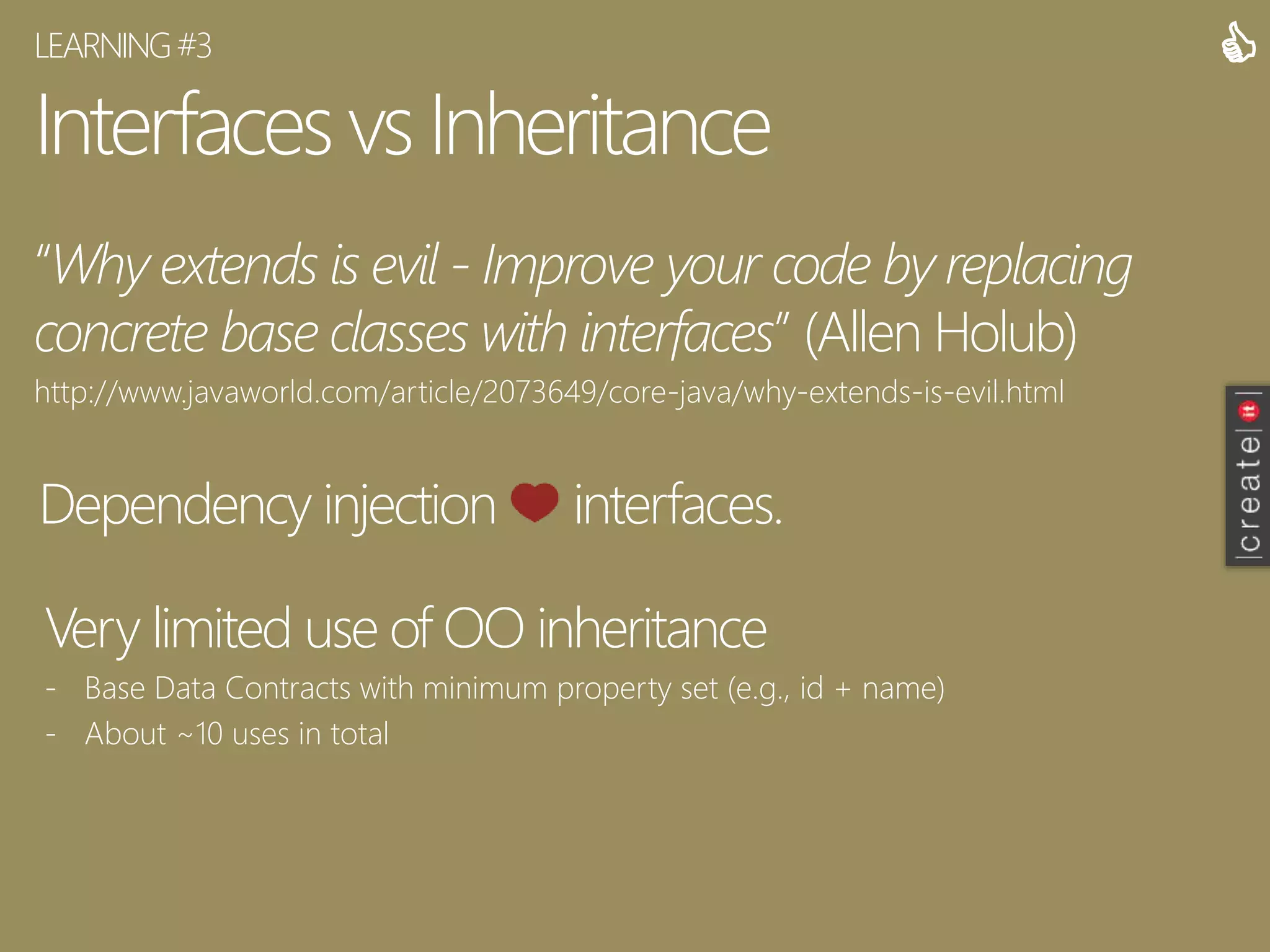 Interfaces vs Inheritance
“Why extends is evil - Improve your code by replacing
concrete base classes with interfaces” (Allen Holub)
http://www.javaworld.com/article/2073649/core-java/why-extends-is-evil.html
LEARNING#3 
Dependency injection interfaces.
Very limited use of OO inheritance
- Base Data Contracts with minimum property set (e.g., id + name)
- About ~10 uses in total
 