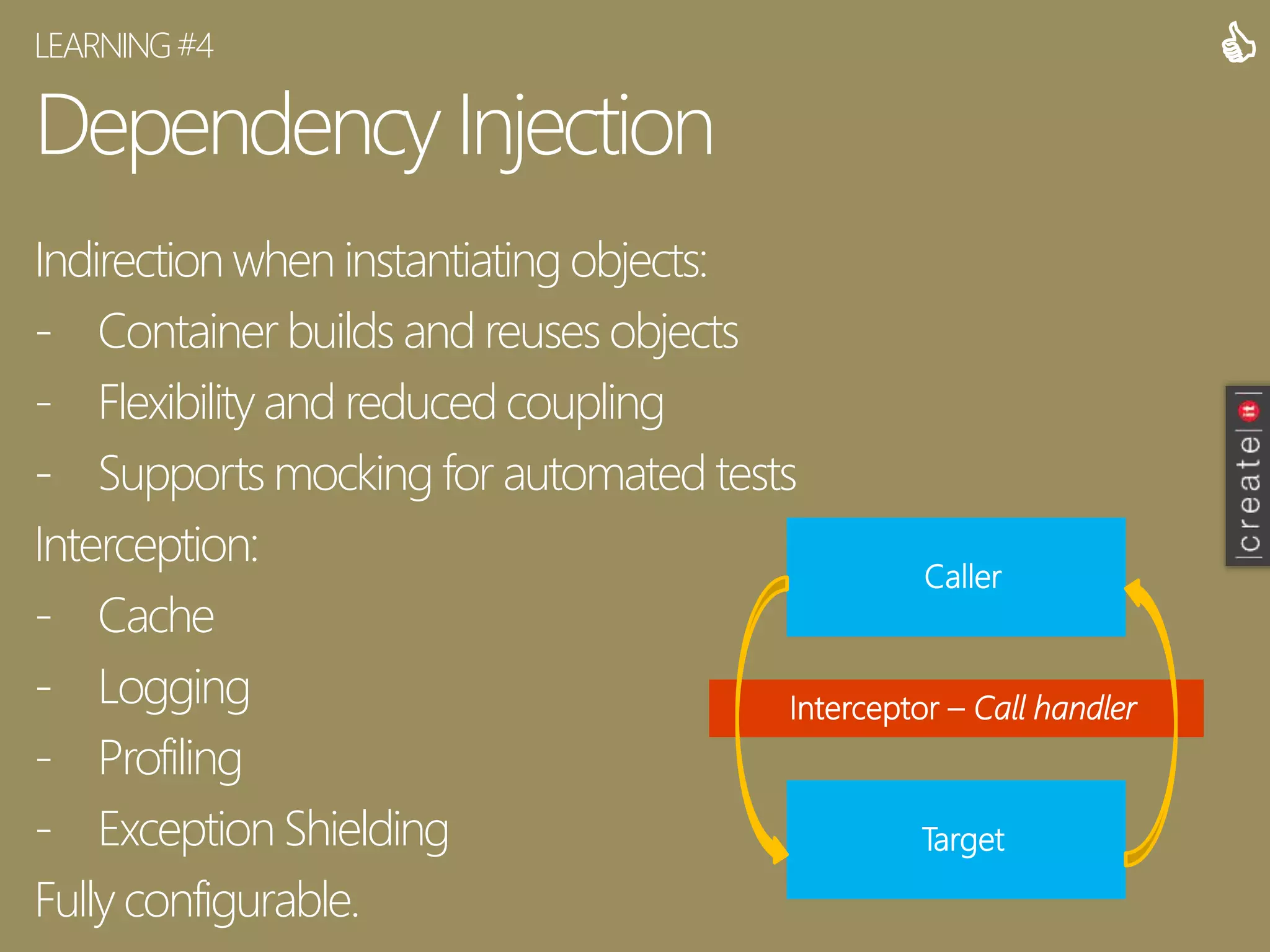 Dependency Injection
Indirection when instantiating objects:
- Container builds and reuses objects
- Flexibility and reduced coupling
- Supports mocking for automated tests
Interception:
- Cache
- Logging
- Profiling
- Exception Shielding
Fully configurable.
LEARNING#4 
Caller
Target
Interceptor – Call handler
 