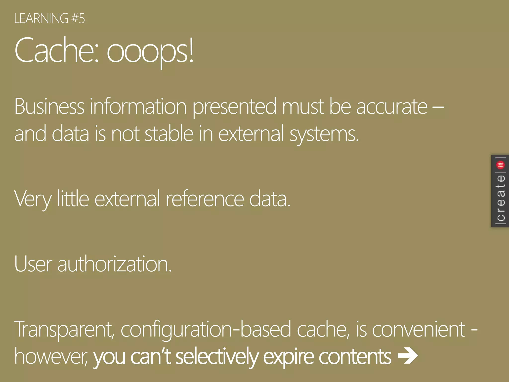 Cache: ooops!
Business information presented must be accurate –
and data is not stable in external systems.
Very little external reference data.
User authorization.
Transparent, configuration-based cache, is convenient -
however, you can’t selectively expire contents 
LEARNING#5
 