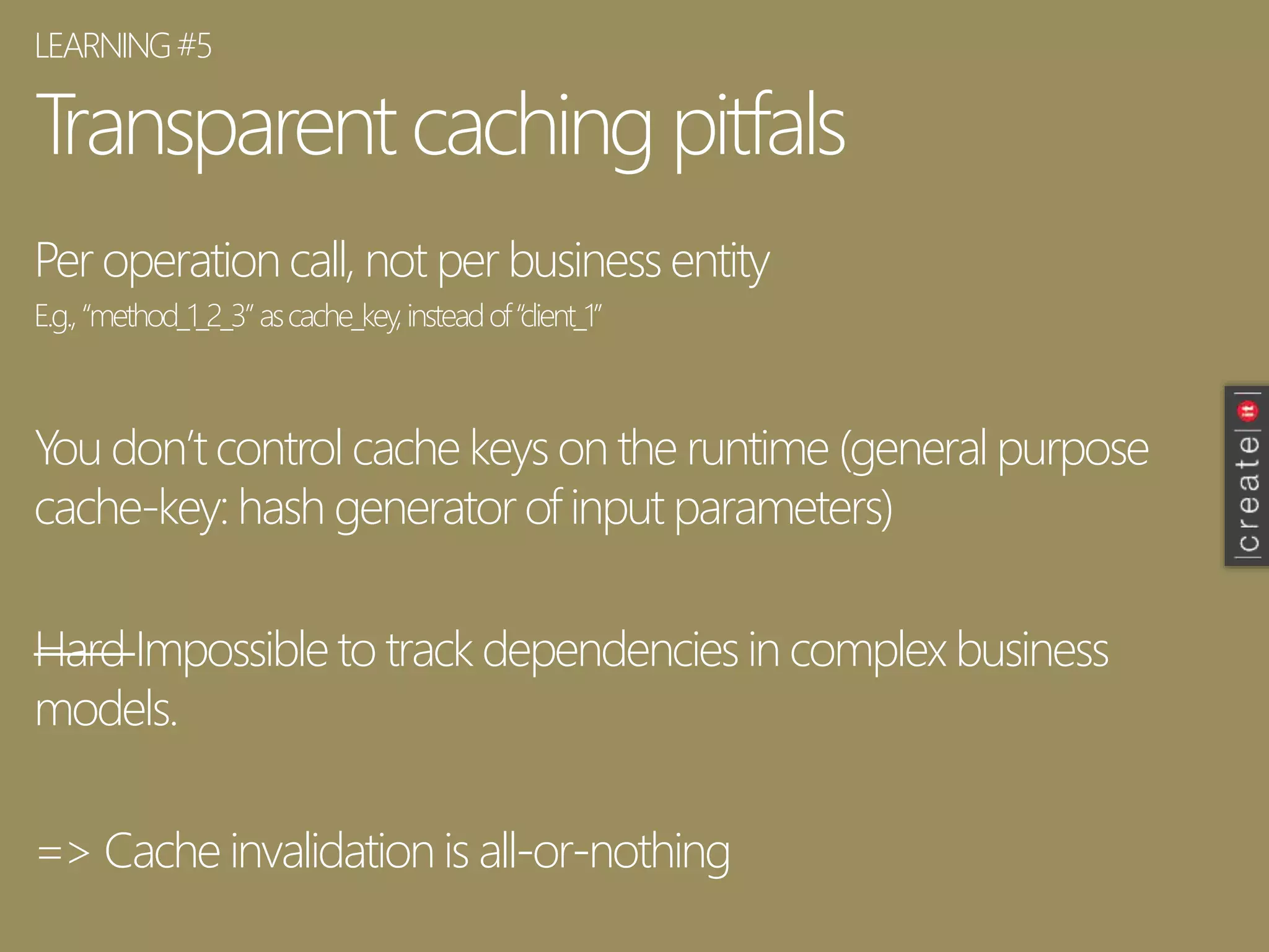 Transparent caching pitfals
Per operation call, not per business entity
E.g.,“method_1_2_3”ascache_key,insteadof“client_1”
You don’t control cache keys on the runtime (general purpose
cache-key: hash generator of input parameters)
Hard Impossible to track dependencies in complex business
models.
=> Cache invalidation is all-or-nothing
LEARNING#5
 